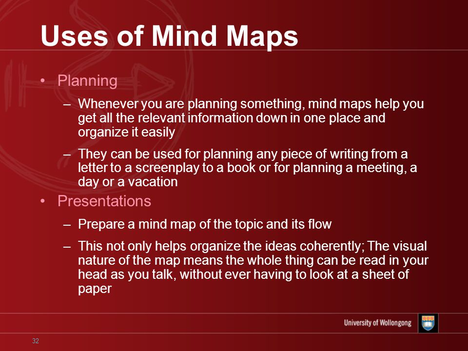 32 Uses of Mind Maps Planning –Whenever you are planning something, mind maps help you get all the relevant information down in one place and organize it easily –They can be used for planning any piece of writing from a letter to a screenplay to a book or for planning a meeting, a day or a vacation Presentations –Prepare a mind map of the topic and its flow –This not only helps organize the ideas coherently; The visual nature of the map means the whole thing can be read in your head as you talk, without ever having to look at a sheet of paper