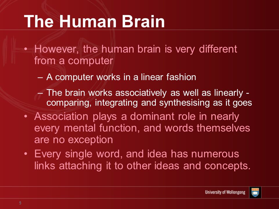 5 The Human Brain However, the human brain is very different from a computer –A computer works in a linear fashion –The brain works associatively as well as linearly - comparing, integrating and synthesising as it goes Association plays a dominant role in nearly every mental function, and words themselves are no exception Every single word, and idea has numerous links attaching it to other ideas and concepts.