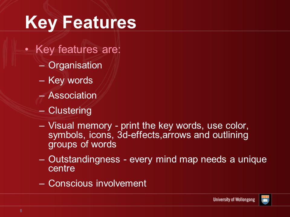 8 Key Features Key features are: –Organisation –Key words –Association –Clustering –Visual memory - print the key words, use color, symbols, icons, 3d-effects,arrows and outlining groups of words –Outstandingness - every mind map needs a unique centre –Conscious involvement