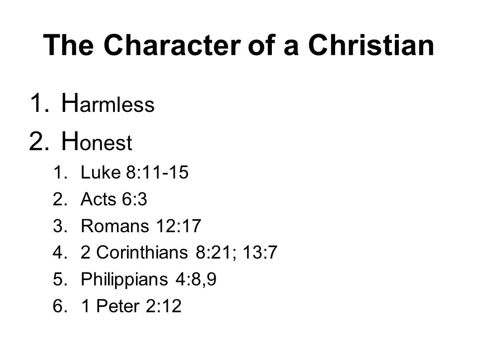 The Character of a Christian 1.H armless 2.H onest 1.Luke 8: Acts 6:3 3.Romans 12: Corinthians 8:21; 13:7 5.Philippians 4:8,9 6.1 Peter 2:12
