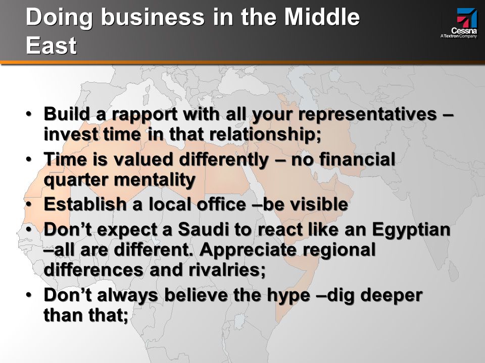Doing business in the Middle East Build a rapport with all your representatives – invest time in that relationship; Time is valued differently – no financial quarter mentality Establish a local office –be visible Don’t expect a Saudi to react like an Egyptian –all are different.