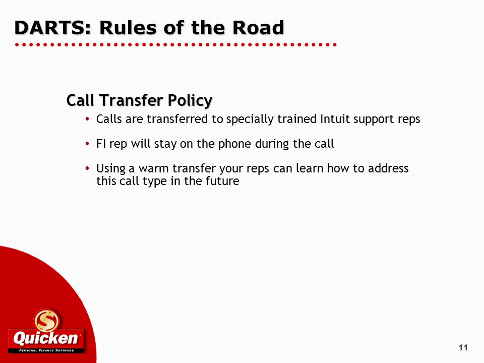 11 DARTS: Rules of the Road Call Transfer Policy  Calls are transferred to specially trained Intuit support reps  FI rep will stay on the phone during the call  Using a warm transfer your reps can learn how to address this call type in the future
