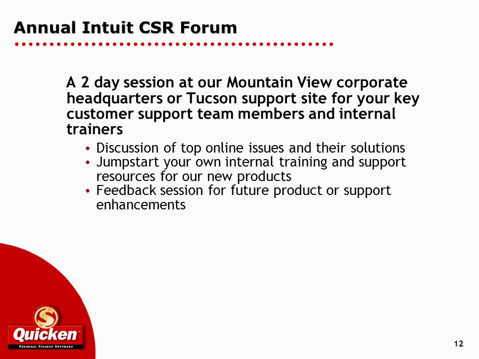 12 Annual Intuit CSR Forum A 2 day session at our Mountain View corporate headquarters or Tucson support site for your key customer support team members and internal trainers  Discussion of top online issues and their solutions  Jumpstart your own internal training and support resources for our new products  Feedback session for future product or support enhancements