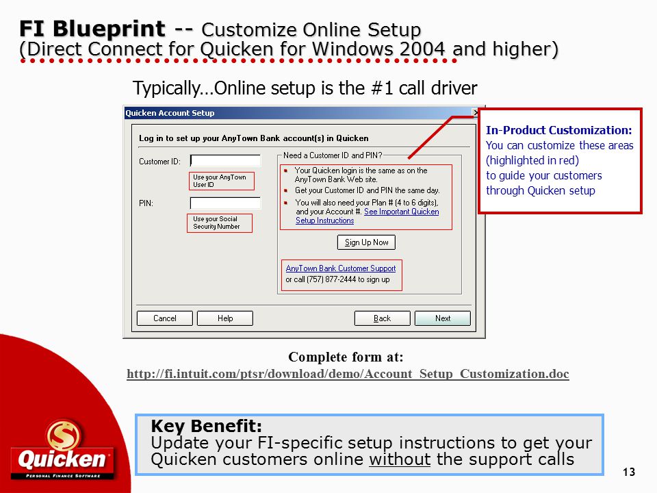 13 FI Blueprint -- Customize Online Setup (Direct Connect for Quicken for Windows 2004 and higher) Key Benefit: Update your FI-specific setup instructions to get your Quicken customers online without the support calls In-Product Customization: You can customize these areas (highlighted in red) to guide your customers through Quicken setup Typically…Online setup is the #1 call driver Complete form at: