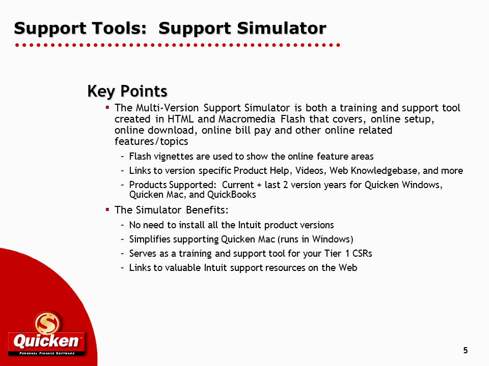 5 Support Tools: Support Simulator Key Points  The Multi-Version Support Simulator is both a training and support tool created in HTML and Macromedia Flash that covers, online setup, online download, online bill pay and other online related features/topics –Flash vignettes are used to show the online feature areas –Links to version specific Product Help, Videos, Web Knowledgebase, and more –Products Supported: Current + last 2 version years for Quicken Windows, Quicken Mac, and QuickBooks  The Simulator Benefits: –No need to install all the Intuit product versions –Simplifies supporting Quicken Mac (runs in Windows) –Serves as a training and support tool for your Tier 1 CSRs –Links to valuable Intuit support resources on the Web