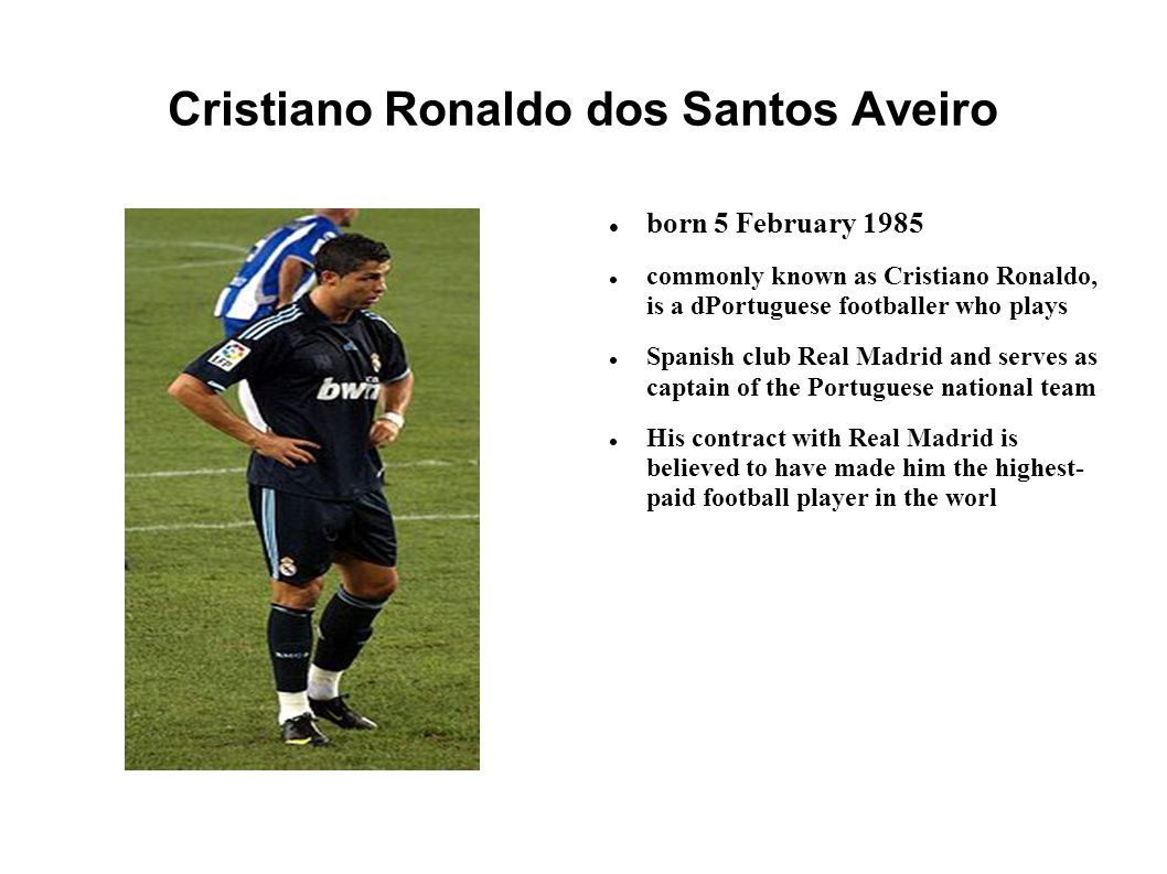 Cristiano Ronaldo dos Santos Aveiro born 5 February 1985 commonly known as Cristiano Ronaldo, is a dPortuguese footballer who plays Spanish club Real Madrid and serves as captain of the Portuguese national team His contract with Real Madrid is believed to have made him the highest- paid football player in the worl