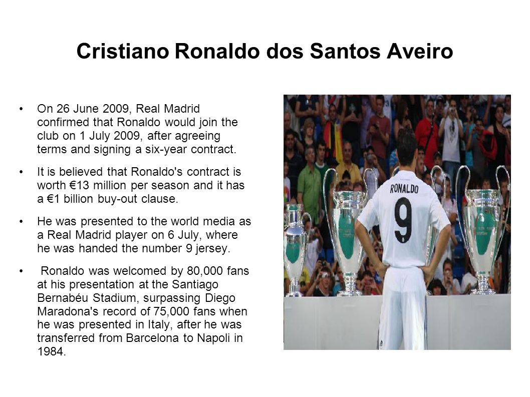 Cristiano Ronaldo dos Santos Aveiro On 26 June 2009, Real Madrid confirmed that Ronaldo would join the club on 1 July 2009, after agreeing terms and signing a six-year contract.