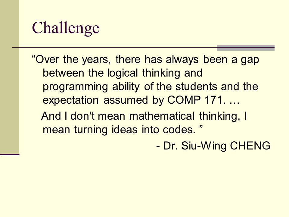 Challenge Over the years, there has always been a gap between the logical thinking and programming ability of the students and the expectation assumed by COMP 171.