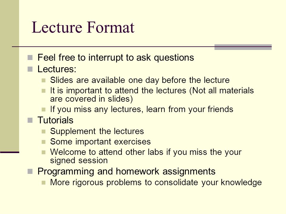 Lecture Format Feel free to interrupt to ask questions Lectures: Slides are available one day before the lecture It is important to attend the lectures (Not all materials are covered in slides) If you miss any lectures, learn from your friends Tutorials Supplement the lectures Some important exercises Welcome to attend other labs if you miss the your signed session Programming and homework assignments More rigorous problems to consolidate your knowledge