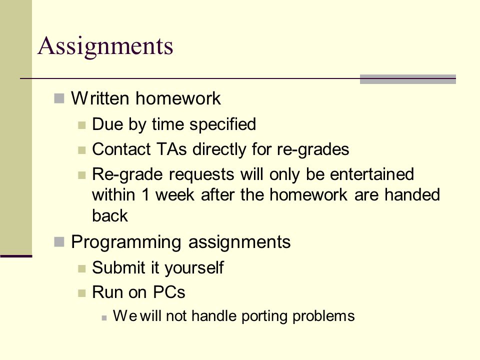Assignments Written homework Due by time specified Contact TAs directly for re-grades Re-grade requests will only be entertained within 1 week after the homework are handed back Programming assignments Submit it yourself Run on PCs We will not handle porting problems
