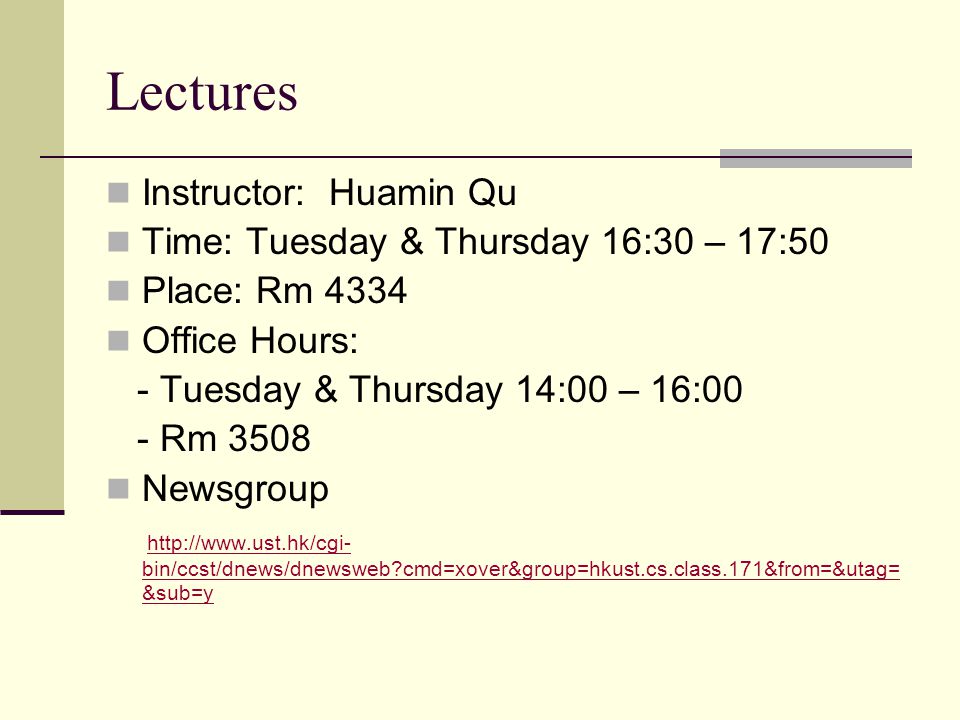 Lectures Instructor: Huamin Qu Time: Tuesday & Thursday 16:30 – 17:50 Place: Rm 4334 Office Hours: - Tuesday & Thursday 14:00 – 16:00 - Rm 3508 Newsgroup   bin/ccst/dnews/dnewsweb cmd=xover&group=hkust.cs.class.171&from=&utag= &sub=y   bin/ccst/dnews/dnewsweb cmd=xover&group=hkust.cs.class.171&from=&utag= &sub=y