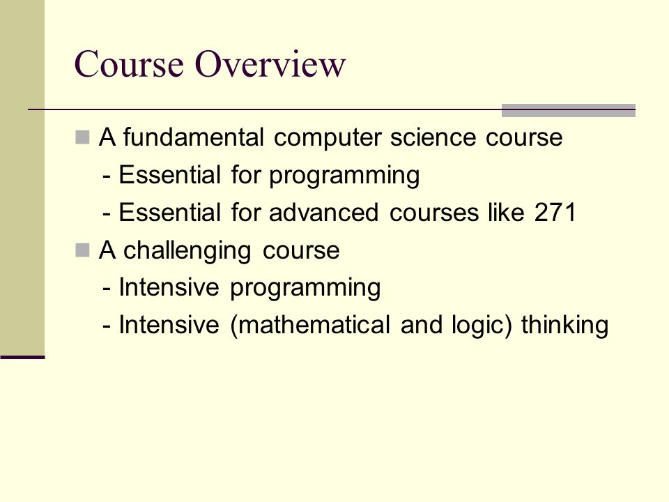 Course Overview A fundamental computer science course - Essential for programming - Essential for advanced courses like 271 A challenging course - Intensive programming - Intensive (mathematical and logic) thinking