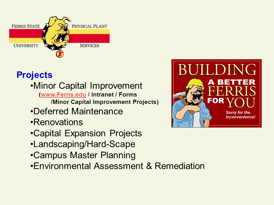 Projects Minor Capital Improvement (  / Intranet / Formswww.Ferris.edu /Minor Capital Improvement Projects) Deferred Maintenance Renovations Capital Expansion Projects Landscaping/Hard-Scape Campus Master Planning Environmental Assessment & Remediation