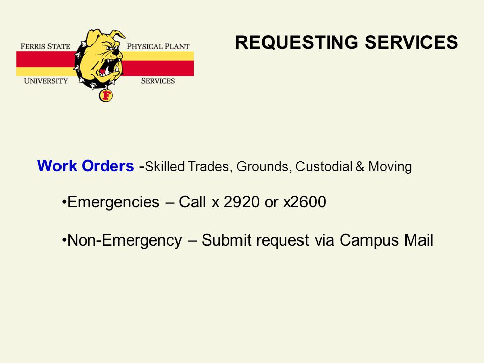 REQUESTING SERVICES Work Orders - Skilled Trades, Grounds, Custodial & Moving Emergencies – Call x 2920 or x2600 Non-Emergency – Submit request via Campus Mail