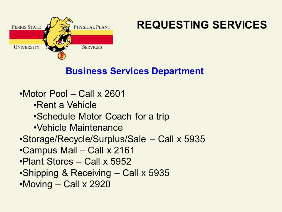 REQUESTING SERVICES Business Services Department Motor Pool – Call x 2601 Rent a Vehicle Schedule Motor Coach for a trip Vehicle Maintenance Storage/Recycle/Surplus/Sale – Call x 5935 Campus Mail – Call x 2161 Plant Stores – Call x 5952 Shipping & Receiving – Call x 5935 Moving – Call x 2920