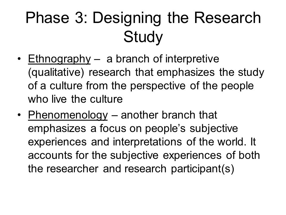 Phase 3: Designing the Research Study Ethnography – a branch of interpretive (qualitative) research that emphasizes the study of a culture from the perspective of the people who live the culture Phenomenology – another branch that emphasizes a focus on people’s subjective experiences and interpretations of the world.