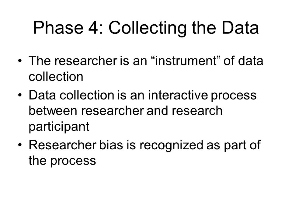 Phase 4: Collecting the Data The researcher is an instrument of data collection Data collection is an interactive process between researcher and research participant Researcher bias is recognized as part of the process