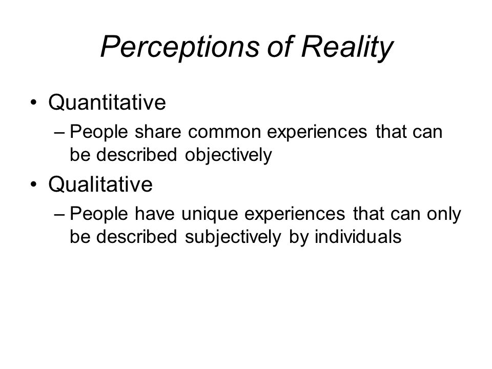 Perceptions of Reality Quantitative –People share common experiences that can be described objectively Qualitative –People have unique experiences that can only be described subjectively by individuals