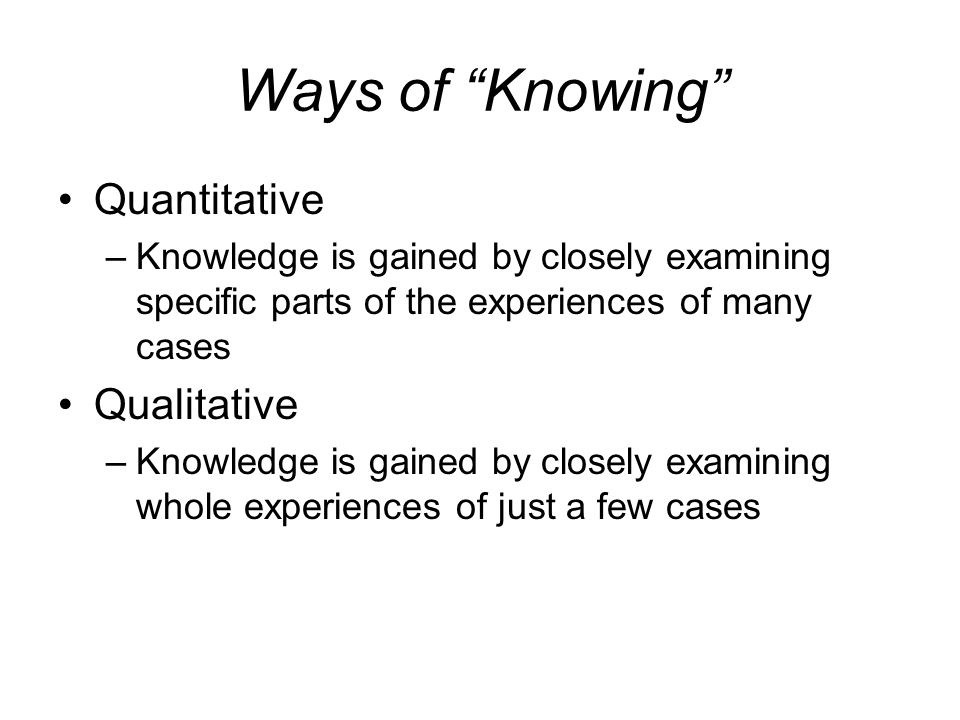 Ways of Knowing Quantitative –Knowledge is gained by closely examining specific parts of the experiences of many cases Qualitative –Knowledge is gained by closely examining whole experiences of just a few cases