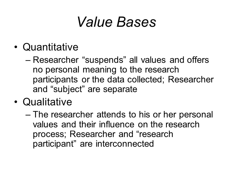 Value Bases Quantitative –Researcher suspends all values and offers no personal meaning to the research participants or the data collected; Researcher and subject are separate Qualitative –The researcher attends to his or her personal values and their influence on the research process; Researcher and research participant are interconnected
