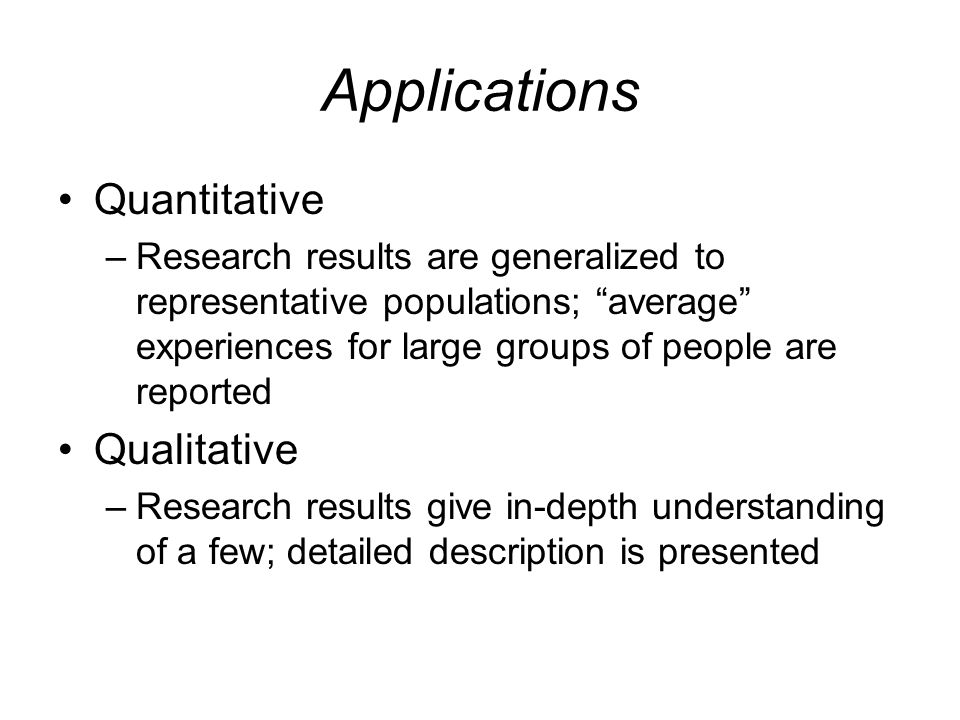 Applications Quantitative –Research results are generalized to representative populations; average experiences for large groups of people are reported Qualitative –Research results give in-depth understanding of a few; detailed description is presented