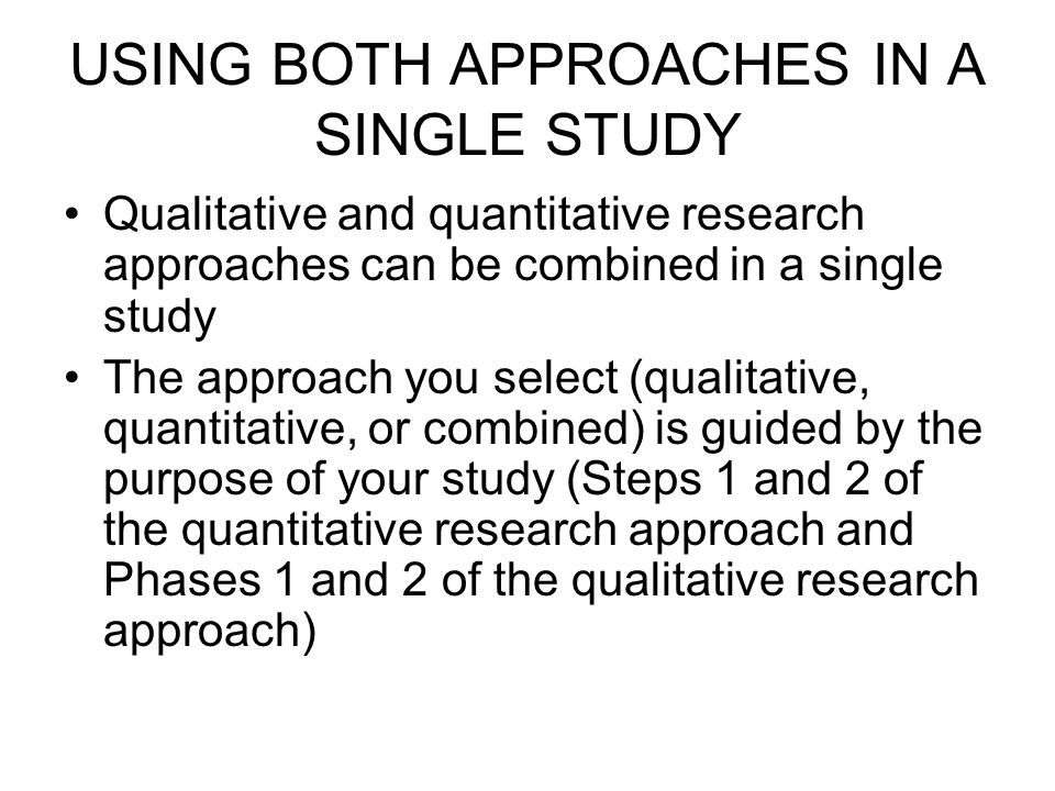 USING BOTH APPROACHES IN A SINGLE STUDY Qualitative and quantitative research approaches can be combined in a single study The approach you select (qualitative, quantitative, or combined) is guided by the purpose of your study (Steps 1 and 2 of the quantitative research approach and Phases 1 and 2 of the qualitative research approach)