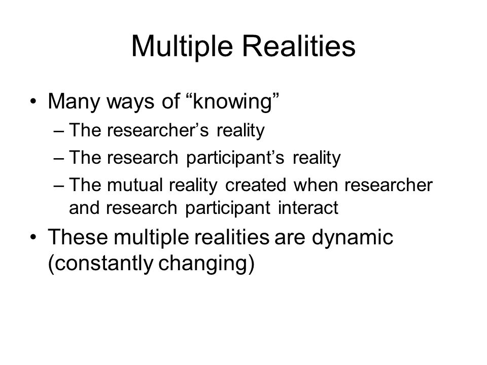 Multiple Realities Many ways of knowing –The researcher’s reality –The research participant’s reality –The mutual reality created when researcher and research participant interact These multiple realities are dynamic (constantly changing)
