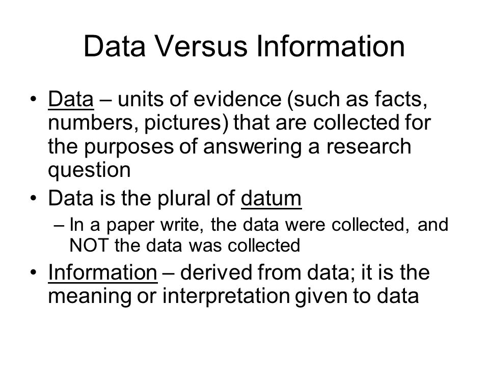 Data Versus Information Data – units of evidence (such as facts, numbers, pictures) that are collected for the purposes of answering a research question Data is the plural of datum –In a paper write, the data were collected, and NOT the data was collected Information – derived from data; it is the meaning or interpretation given to data