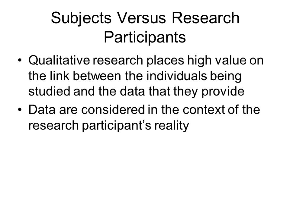 Subjects Versus Research Participants Qualitative research places high value on the link between the individuals being studied and the data that they provide Data are considered in the context of the research participant’s reality
