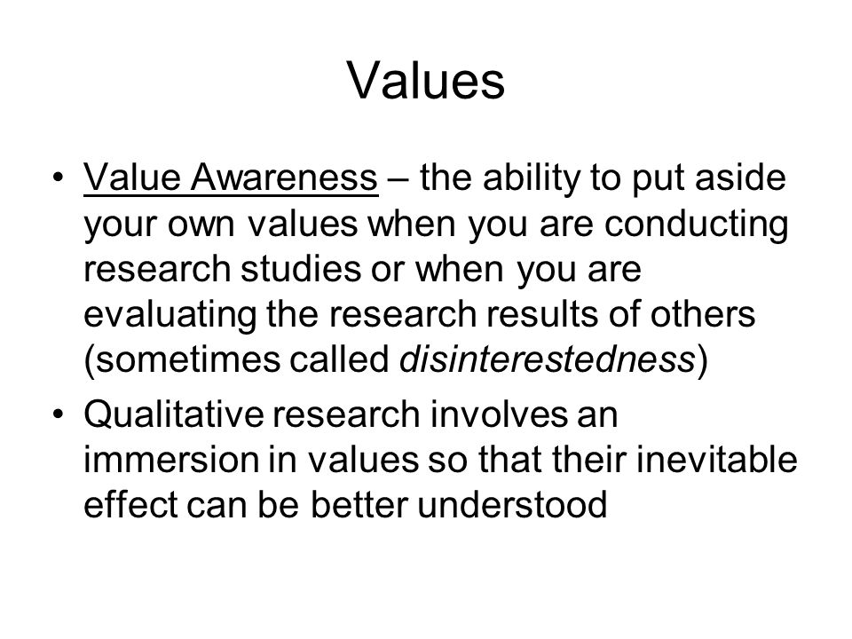 Values Value Awareness – the ability to put aside your own values when you are conducting research studies or when you are evaluating the research results of others (sometimes called disinterestedness) Qualitative research involves an immersion in values so that their inevitable effect can be better understood