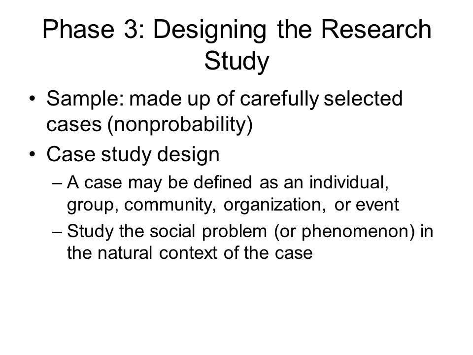 Phase 3: Designing the Research Study Sample: made up of carefully selected cases (nonprobability) Case study design –A case may be defined as an individual, group, community, organization, or event –Study the social problem (or phenomenon) in the natural context of the case