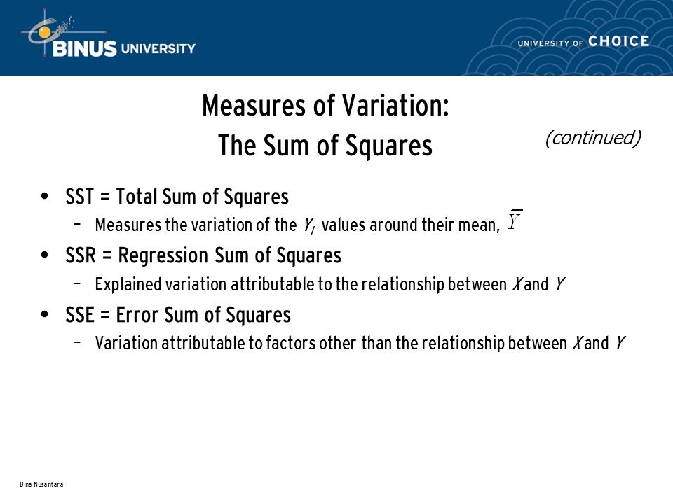 Bina Nusantara Measures of Variation: The Sum of Squares SST = Total Sum of Squares – Measures the variation of the Y i values around their mean, SSR = Regression Sum of Squares – Explained variation attributable to the relationship between X and Y SSE = Error Sum of Squares – Variation attributable to factors other than the relationship between X and Y (continued)