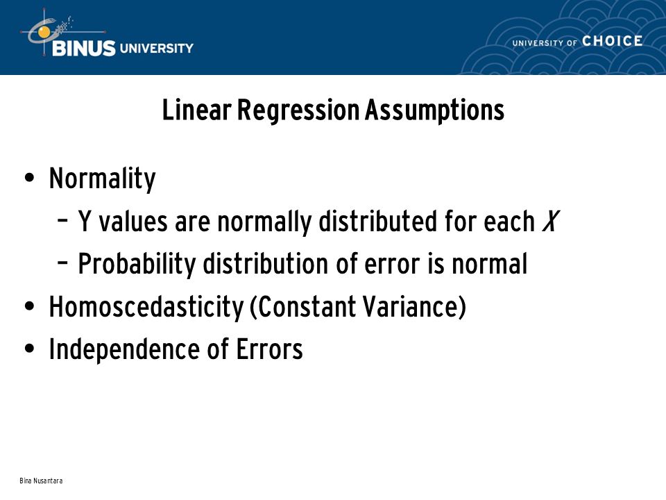 Bina Nusantara Linear Regression Assumptions Normality – Y values are normally distributed for each X – Probability distribution of error is normal Homoscedasticity (Constant Variance) Independence of Errors