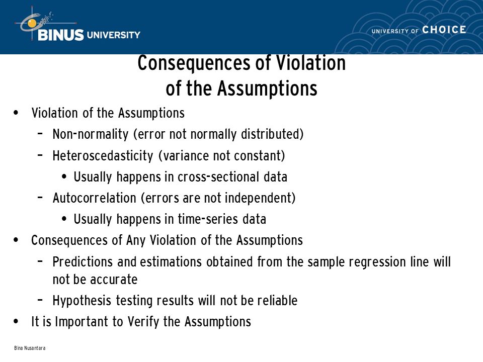 Bina Nusantara Consequences of Violation of the Assumptions Violation of the Assumptions – Non-normality (error not normally distributed) – Heteroscedasticity (variance not constant) Usually happens in cross-sectional data – Autocorrelation (errors are not independent) Usually happens in time-series data Consequences of Any Violation of the Assumptions – Predictions and estimations obtained from the sample regression line will not be accurate – Hypothesis testing results will not be reliable It is Important to Verify the Assumptions