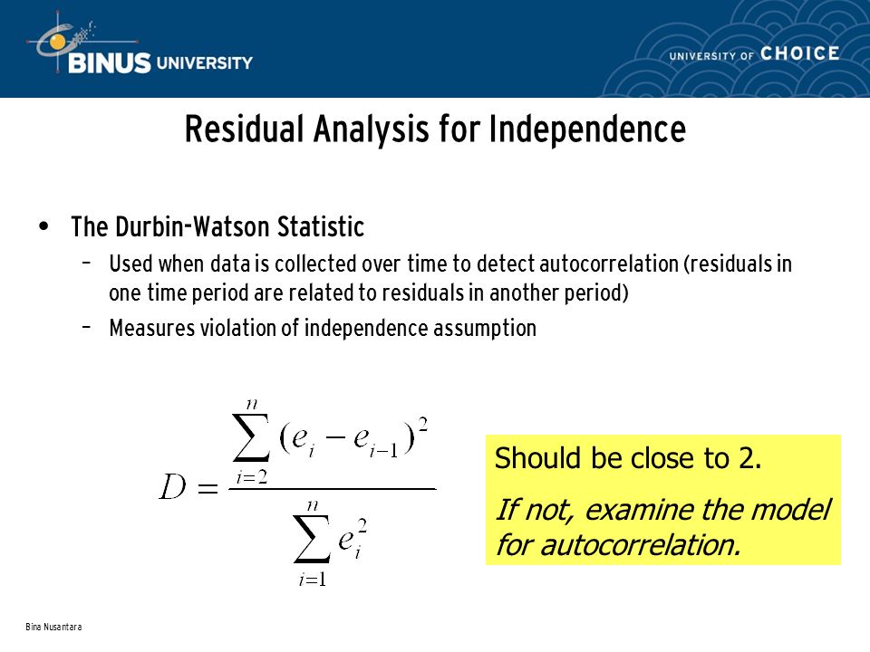 Bina Nusantara Residual Analysis for Independence The Durbin-Watson Statistic – Used when data is collected over time to detect autocorrelation (residuals in one time period are related to residuals in another period) – Measures violation of independence assumption Should be close to 2.