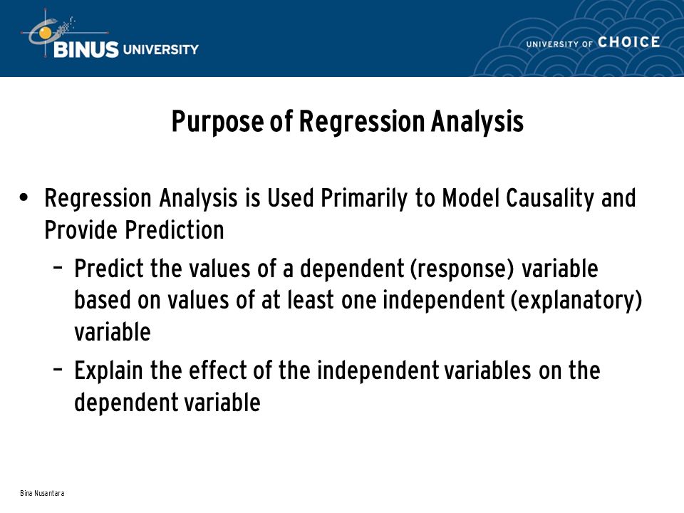 Bina Nusantara Purpose of Regression Analysis Regression Analysis is Used Primarily to Model Causality and Provide Prediction – Predict the values of a dependent (response) variable based on values of at least one independent (explanatory) variable – Explain the effect of the independent variables on the dependent variable