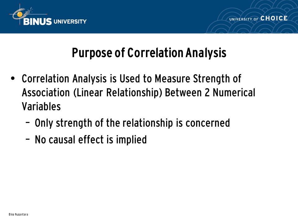 Bina Nusantara Purpose of Correlation Analysis Correlation Analysis is Used to Measure Strength of Association (Linear Relationship) Between 2 Numerical Variables – Only strength of the relationship is concerned – No causal effect is implied