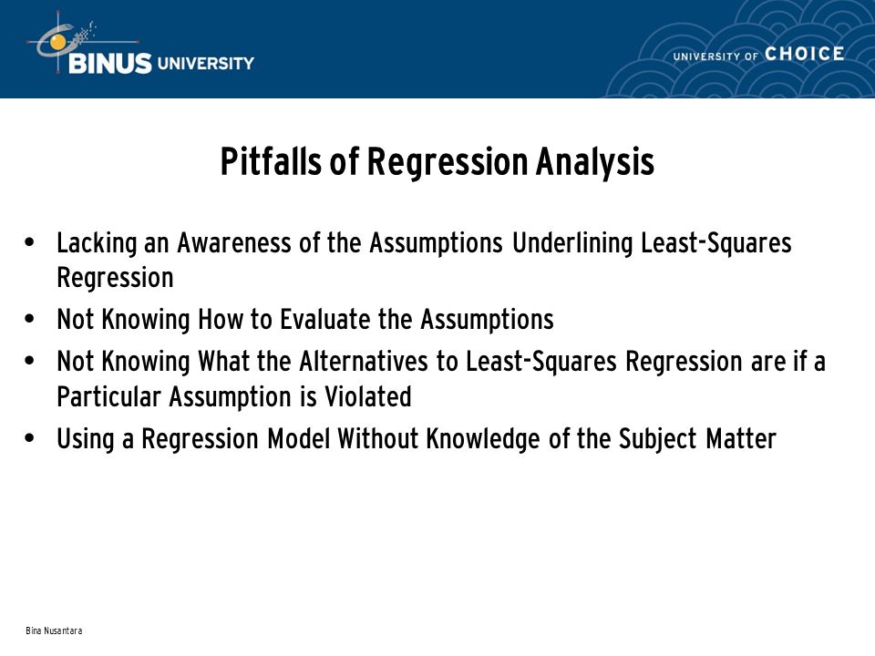 Bina Nusantara Pitfalls of Regression Analysis Lacking an Awareness of the Assumptions Underlining Least-Squares Regression Not Knowing How to Evaluate the Assumptions Not Knowing What the Alternatives to Least-Squares Regression are if a Particular Assumption is Violated Using a Regression Model Without Knowledge of the Subject Matter