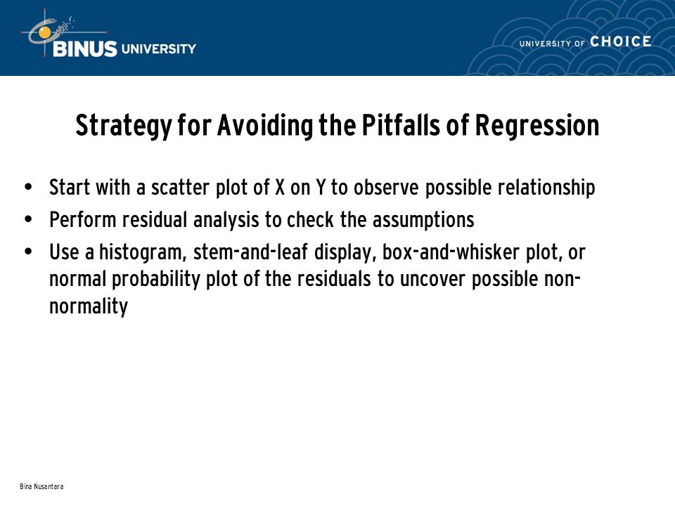 Bina Nusantara Strategy for Avoiding the Pitfalls of Regression Start with a scatter plot of X on Y to observe possible relationship Perform residual analysis to check the assumptions Use a histogram, stem-and-leaf display, box-and-whisker plot, or normal probability plot of the residuals to uncover possible non- normality