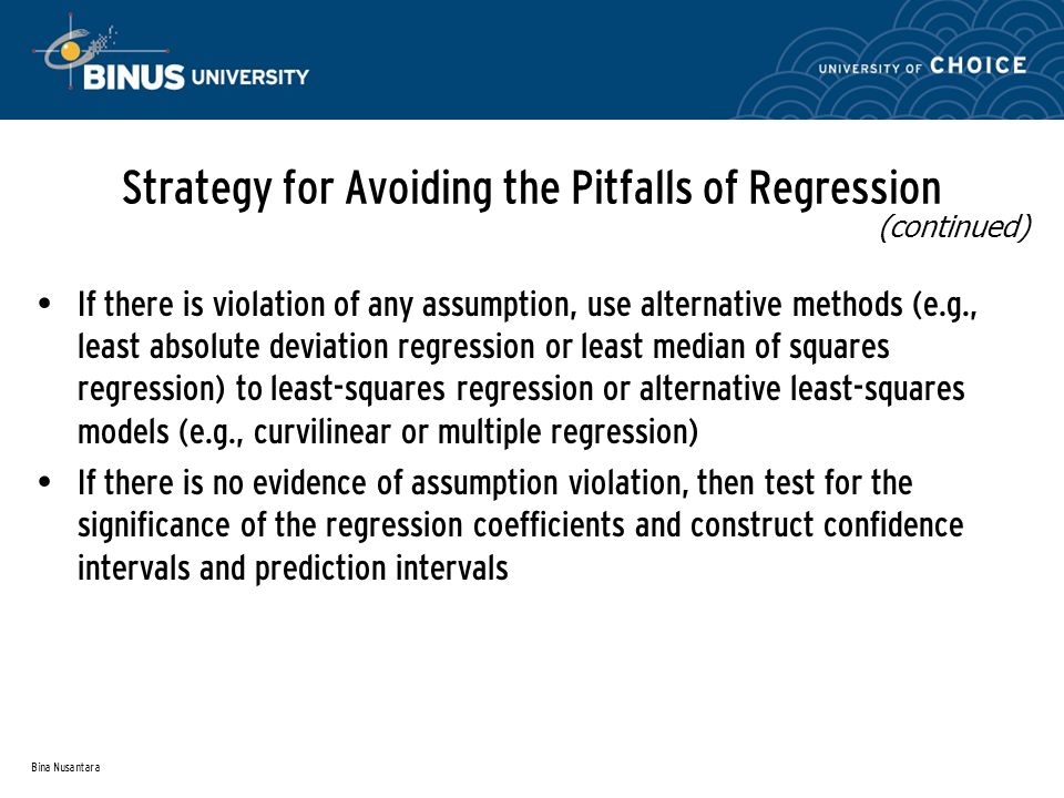 Bina Nusantara Strategy for Avoiding the Pitfalls of Regression If there is violation of any assumption, use alternative methods (e.g., least absolute deviation regression or least median of squares regression) to least-squares regression or alternative least-squares models (e.g., curvilinear or multiple regression) If there is no evidence of assumption violation, then test for the significance of the regression coefficients and construct confidence intervals and prediction intervals (continued)