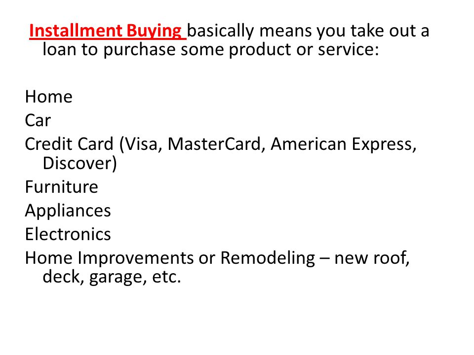 Installment Buying basically means you take out a loan to purchase some product or service: Home Car Credit Card (Visa, MasterCard, American Express, Discover) Furniture Appliances Electronics Home Improvements or Remodeling – new roof, deck, garage, etc.