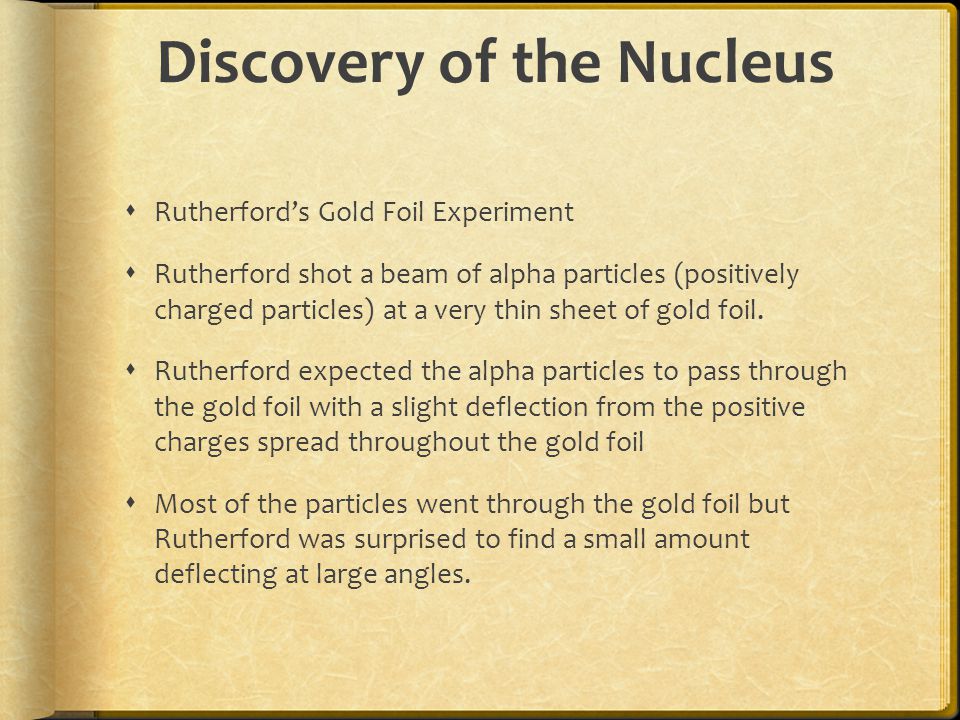 Discovery of the Nucleus  Rutherford’s Gold Foil Experiment  Rutherford shot a beam of alpha particles (positively charged particles) at a very thin sheet of gold foil.