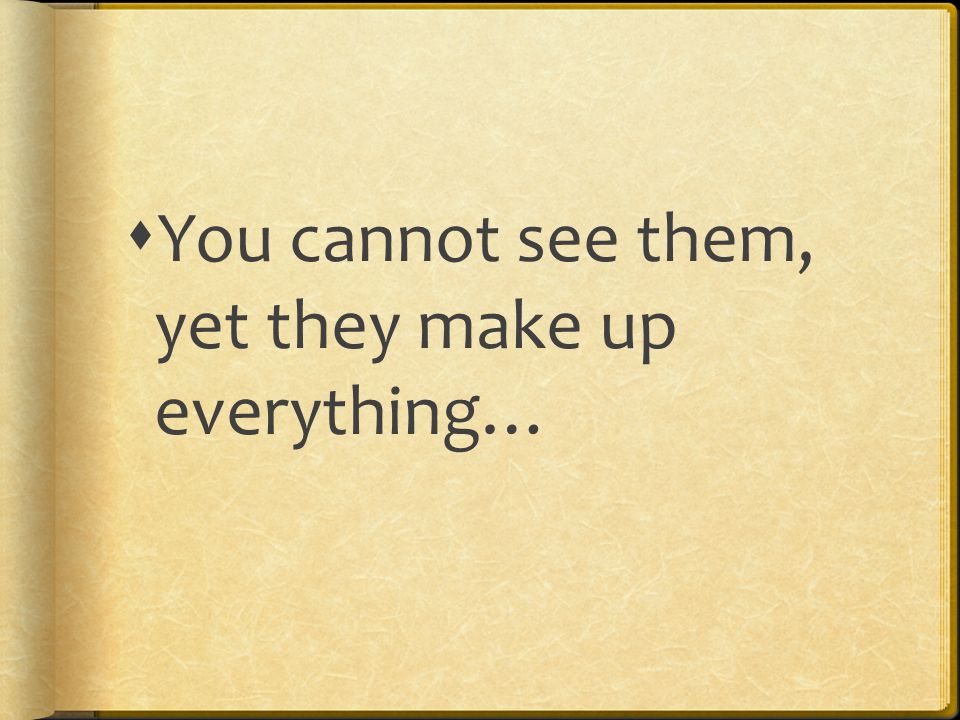  You cannot see them, yet they make up everything…