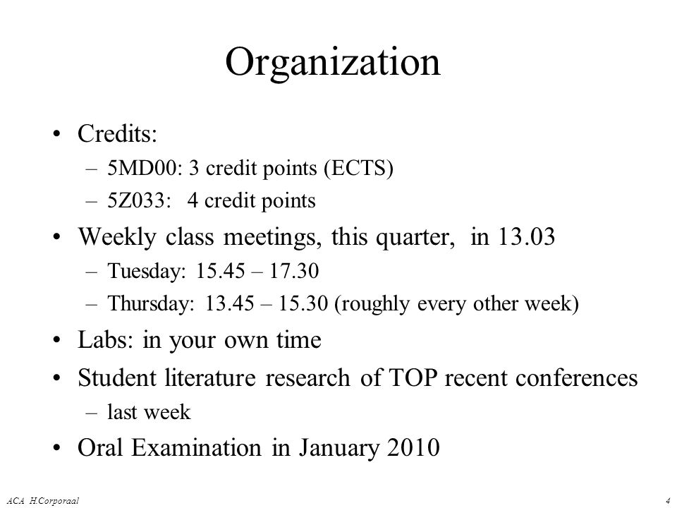 ACA H.Corporaal4 Organization Credits: –5MD00: 3 credit points (ECTS) –5Z033:4 credit points Weekly class meetings, this quarter, in –Tuesday: – –Thursday: – (roughly every other week) Labs: in your own time Student literature research of TOP recent conferences –last week Oral Examination in January 2010