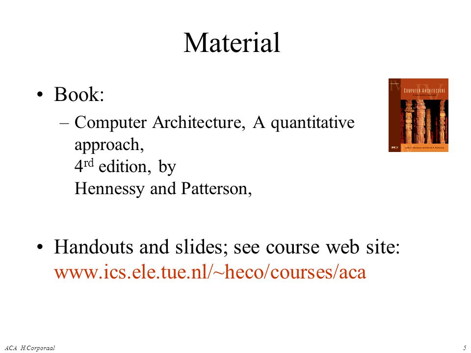 ACA H.Corporaal5 Material Book: –Computer Architecture, A quantitative approach, 4 rd edition, by Hennessy and Patterson, Handouts and slides; see course web site: