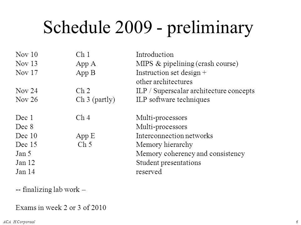 ACA H.Corporaal6 Schedule preliminary Nov 10Ch 1Introduction Nov 13App AMIPS & pipelining (crash course) Nov 17App BInstruction set design + other architectures Nov 24 Ch 2ILP / Superscalar architecture concepts Nov 26Ch 3 (partly)ILP software techniques Dec 1Ch 4Multi-processors Dec 8Multi-processors Dec 10App EInterconnection networks Dec 15 Ch 5Memory hierarchy Jan 5 Memory coherency and consistency Jan 12Student presentations Jan 14 reserved -- finalizing lab work – Exams in week 2 or 3 of 2010