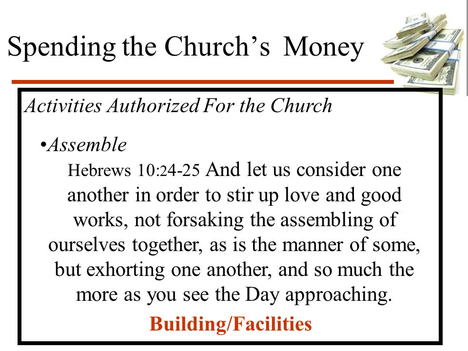 Spending the Church’s Money Activities Authorized For the Church Assemble Hebrews 10: And let us consider one another in order to stir up love and good works, not forsaking the assembling of ourselves together, as is the manner of some, but exhorting one another, and so much the more as you see the Day approaching.