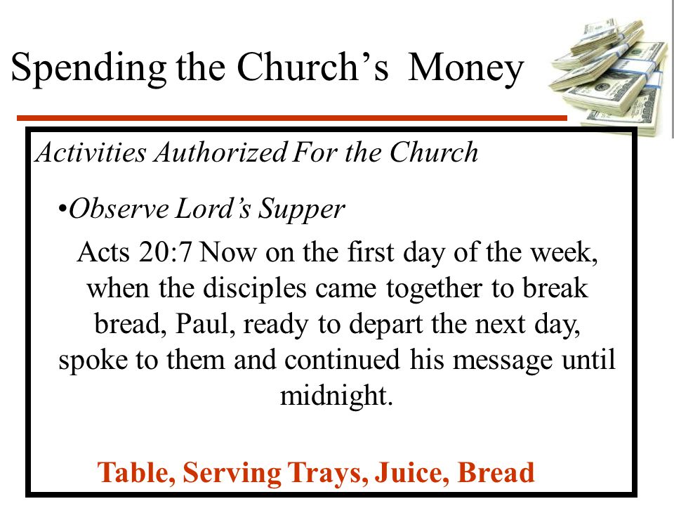 Spending the Church’s Money Activities Authorized For the Church Observe Lord’s Supper Acts 20:7 Now on the first day of the week, when the disciples came together to break bread, Paul, ready to depart the next day, spoke to them and continued his message until midnight.