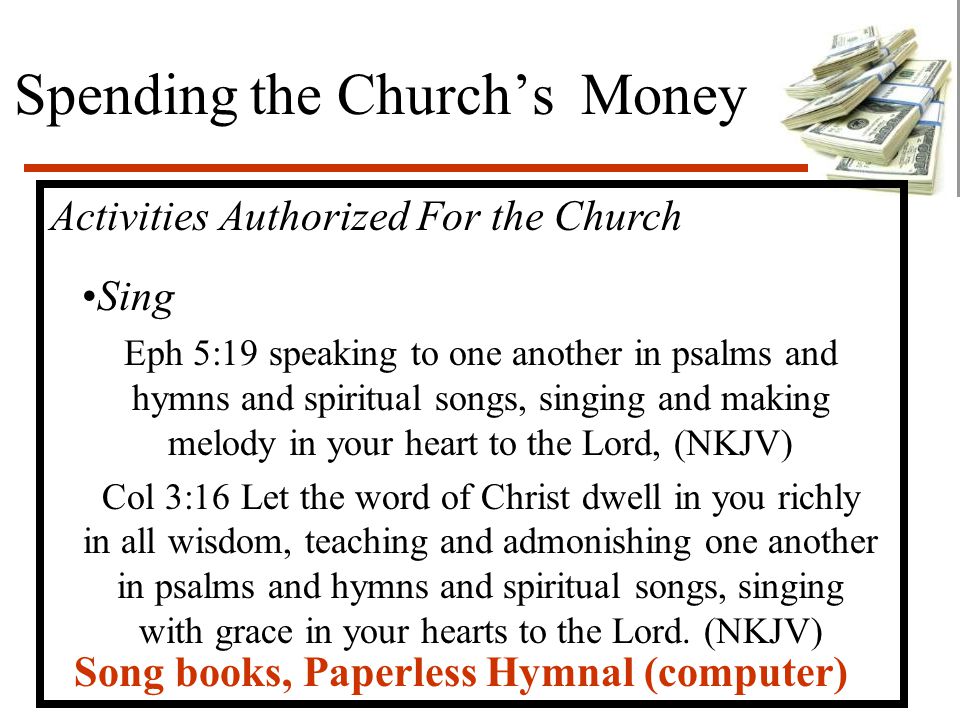 Spending the Church’s Money Activities Authorized For the Church Sing Eph 5:19 speaking to one another in psalms and hymns and spiritual songs, singing and making melody in your heart to the Lord, (NKJV) Col 3:16 Let the word of Christ dwell in you richly in all wisdom, teaching and admonishing one another in psalms and hymns and spiritual songs, singing with grace in your hearts to the Lord.