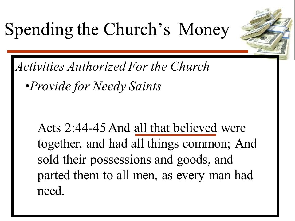 Spending the Church’s Money Activities Authorized For the Church Provide for Needy Saints Acts 2:44-45 And all that believed were together, and had all things common; And sold their possessions and goods, and parted them to all men, as every man had need.